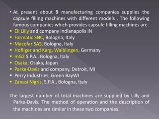 • At present about 9 manufacturing companies supplies the
capsule filling machines with different models . The following
famous companies which provides capsule filling machines are
 Eli Lilly and company indianapolis IN
 Farmatic SNC, Bologna, Italy
 Macofar SAS, Bologna, Italy
 Hofliger and Karg, Waiblingen, Germany
 mG2 S.P.A., Bologna, Italy
 Osaka, Osaka, Japan
 Parke-Davis and company, Detroit, MI
 Perry Industries, Green BayWI
 Zanasi Nigris, S.P.A., Bologna, Italy
The largest number of total machines are supplied by Lilly and
Parke-Davis. The method of operation and the description of
the machines are similar in these two companies.
 