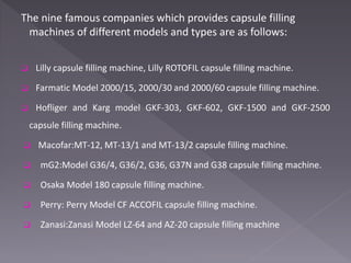 The nine famous companies which provides capsule filling
machines of different models and types are as follows:
 Lilly capsule filling machine, Lilly ROTOFIL capsule filling machine.
 Farmatic Model 2000/15, 2000/30 and 2000/60 capsule filling machine.
 Hofliger and Karg model GKF-303, GKF-602, GKF-1500 and GKF-2500
capsule filling machine.
 Macofar:MT-12, MT-13/1 and MT-13/2 capsule filling machine.
 mG2:Model G36/4, G36/2, G36, G37N and G38 capsule filling machine.
 Osaka Model 180 capsule filling machine.
 Perry: Perry Model CF ACCOFIL capsule filling machine.
 Zanasi:Zanasi Model LZ-64 and AZ-20 capsule filling machine
 