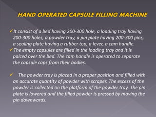 HAND OPERATED CAPSULE FILLING MACHINE
It consist of a bed having 200-300 hole, a loading tray having
200-300 holes, a powder tray, a pin plate having 200-300 pins,
a sealing plate having a rubber top, a lever, a cam handle.
The empty capsules are filled in the loading tray and it is
palced over the bed. The cam handle is operated to separate
the capsule caps from their bodies.
 The powder tray is placed in a proper position and filled with
an accurate quantity of powder with scraper. The excess of the
powder is collected on the platform of the powder tray. The pin
plate is lowered and the filled powder is pressed by moving the
pin downwards.
 