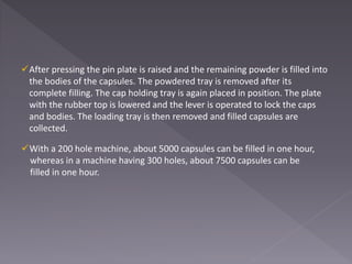 After pressing the pin plate is raised and the remaining powder is filled into
the bodies of the capsules. The powdered tray is removed after its
complete filling. The cap holding tray is again placed in position. The plate
with the rubber top is lowered and the lever is operated to lock the caps
and bodies. The loading tray is then removed and filled capsules are
collected.
With a 200 hole machine, about 5000 capsules can be filled in one hour,
whereas in a machine having 300 holes, about 7500 capsules can be
filled in one hour.
 