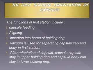 The functions of first station include :
1. capsule feeding
2. Aligning
3. insertion into bores of holding ring
4. vacuum is used for separating capsule cap and
body in first station.
5. After orientation of capsule, capsule cap can
stay in upper holding ring and capsule body can
stay in lower holding ring.
 