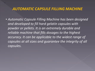 AUTOMATIC CAPSULE FILLING MACHINE
• Automatic Capsule Filling Machine has been designed
and developed to fill hard gelatin capsules with
powder or pellets. It is an extremely durable and
reliable machine that fills dosages to the highest
accuracy. It can be applicable to the widest range of
capsules at all sizes and guarantee the integrity of all
capsules.
 