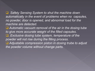  Safety Sensing System to shut the machine down
automatically in the event of problems when no capsules,
no powder, door is opened, and abnormal load for the
machine are detected.
 Automatic vacuum removal of the air in the dosing tube
to give more accurate weight of the filled capsules.
. Exclusive dosing tube system, temperature of the
powder will not rise during the filling process.
 Adjustable compression piston in dosing trube to adjust
the powder volume without change parts.
 