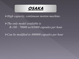 High capacity, continuous motion machine.
The only model available is
R-180 : 70000 to165000 capsules per hour
Can be modified to 400000 capsules per hour.
OSAKA
 