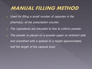  Used for filling a small number of capsules in the
pharmacy, at the prescription counter.
 The ingredients are triturated to fine & uniform powder.
 The powder is placed on a powder paper or ointment slab
and smoothed with a spatula to a height approximately
half the length of the capsule body
 