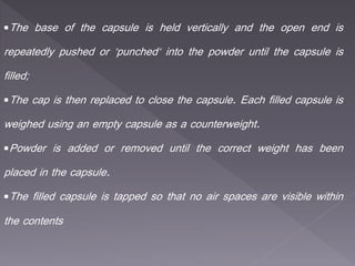 The base of the capsule is held vertically and the open end is
repeatedly pushed or "punched" into the powder until the capsule is
filled;
The cap is then replaced to close the capsule. Each filled capsule is
weighed using an empty capsule as a counterweight.
Powder is added or removed until the correct weight has been
placed in the capsule.
The filled capsule is tapped so that no air spaces are visible within
the contents
 