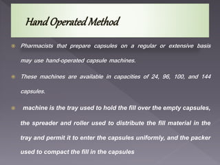  Pharmacists that prepare capsules on a regular or extensive basis
may use hand-operated capsule machines.
 These machines are available in capacities of 24, 96, 100, and 144
capsules.
 machine is the tray used to hold the fill over the empty capsules,
the spreader and roller used to distribute the fill material in the
tray and permit it to enter the capsules uniformly, and the packer
used to compact the fill in the capsules
 