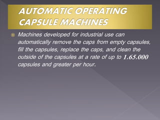  Machines developed for industrial use can
automatically remove the caps from empty capsules,
fill the capsules, replace the caps, and clean the
outside of the capsules at a rate of up to 1,65,000
capsules and greater per hour.
 
