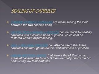  TAMPER-EVIDENT CAPSULES are made sealing the joint
between the two capsule parts.
 DISTINCTIVE LOOKING CAPSULES can be made by sealing
capsules with a colored band of gelatin, which cant be
restored without expert sealing.
 HEA T WELDING PROCESS can also be used, that fuses
capsules cap through the double wall thickness at junction
 LIQUID WETTING AGENT that lowers the M.P in contact
areas of capsule cap & body & then thermally bonds the two
parts using low temperatures
 