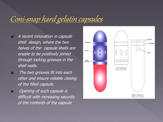 A recent innovation in capsule
shell design, where the two
halves of the capsule shells are
enable to be positively joined
through locking grooves in the
shell walls.
The two grooves fit into each
other and ensure reliable closing
of the filled capsule.
Opening of such capsule is
difficult with increasing security
of the contents of the capsule
 