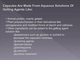 Capsules Are Made From Aqueous Solutions Of
Gelling Agents Like:
Animal protein, mainly gelatin
Plant polysaccharides or their derivatives like
carrageenans and modified forms of starch and cellulose.
Other ingredients can be added to the gelling agent
solution like:
plasticizers such as glycerin or sorbitol to
decrease the capsule's hardness,
coloring agents,
preservatives,
disintegrants,
Lubricant
surface treatment
 
