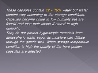 These capsules contain 12 - 16% water but water
content vary according to the storage conditions.
Capsules become brittle in low humidity but are
flaccid and lose their shape if stored in high
humidity.
They do not protect hygroscopic materials from
atmospheric water vapor as moisture can diffuse
through the gelatin wall. When storage temperature
condition is high the quality of the hard gelatin
capsules are affected
 