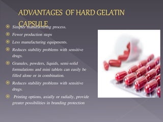  Simpler manufacturing process.
 Fewer production steps
 Less manufacturing equipments.
 Reduces stability problems with sensitive
drugs.
 Granules, powders, liquids, semi-solid
formulations and mini tablets can easily be
filled alone or in combination.
 Reduces stability problems with sensitive
drugs.
 Printing options, axially or radially, provide
greater possibilities in branding protection
 