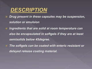  Drug present in these capsules may be suspension,
solution or emulsion
 Ingredients that are solid at room temperature can
also be encapsulated in softgels if they are at least
semisolids below 45degree.
 The softgels can be coated with enteric resistant or
delayed release coating material.
 