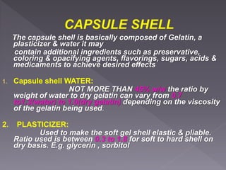 The capsule shell is basically composed of Gelatin, a
plasticizer & water it may
contain additional ingredients such as preservative,
coloring & opacifying agents, flavorings, sugars, acids &
medicaments to achieve desired effects
1. Capsule shell WATER:
NOT MORE THAN 45% w/w the ratio by
weight of water to dry gelatin can vary from 0.7
to1.3(water) to 1.0(dry gelatin) depending on the viscosity
of the gelatin being used.
2. PLASTICIZER:
Used to make the soft gel shell elastic & pliable.
Ratio used is between 0.3 to 1.8 for soft to hard shell on
dry basis. E.g. glycerin , sorbitol
 