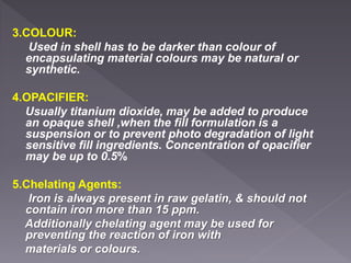 3.COLOUR:
Used in shell has to be darker than colour of
encapsulating material colours may be natural or
synthetic.
4.OPACIFIER:
Usually titanium dioxide, may be added to produce
an opaque shell ,when the fill formulation is a
suspension or to prevent photo degradation of light
sensitive fill ingredients. Concentration of opacifier
may be up to 0.5%
5.Chelating Agents:
Iron is always present in raw gelatin, & should not
contain iron more than 15 ppm.
Additionally chelating agent may be used for
preventing the reaction of iron with
materials or colours.
 