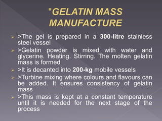  >The gel is prepared in a 300-litre stainless
steel vessel
 >Gelatin powder is mixed with water and
glycerine. Heating. Stirring. The molten gelatin
mass is formed
 >It is decanted into 200-kg mobile vessels
 >Turbine mixing where colours and flavours can
be added. It ensures consistency of gelatin
mass
 >This mass is kept at a constant temperature
until it is needed for the next stage of the
process
 