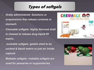  Orally administered: Solutions or
suspensions that release contents in
stomach.
 Chewable softgels: Highly flavored shell
is chewed to release drug liquid fill
matrix.
 suckable softgels: gelatin shell to be
sucked & liquid matrix or just air inside
capsule
 Meltable softgels: meltable softgels are
used for pessaries or suppositories.
Types of softgels
 