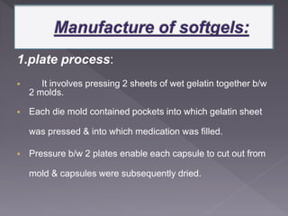 1.plate process:
 It involves pressing 2 sheets of wet gelatin together b/w
2 molds.
 Each die mold contained pockets into which gelatin sheet
was pressed & into which medication was filled.
 Pressure b/w 2 plates enable each capsule to cut out from
mold & capsules were subsequently dried.
 