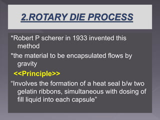 *Robert P scherer in 1933 invented this
method
*the material to be encapsulated flows by
gravity
<<Principle>>
“Involves the formation of a heat seal b/w two
gelatin ribbons, simultaneous with dosing of
fill liquid into each capsule”
 