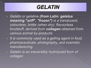  Gelatin or gelatine (from Latin: gelatus
meaning "stiff", "frozen") is a translucent,
colourless, brittle (when dry), flavourless
foodstuff, derived from collagen obtained from
various animal by-products.
 It is commonly used as a gelling agent in food,
pharmaceuticals, photography, and cosmetic
manufacturing.
 Gelatin is an irreversibly hydrolyzed form of
collagen
 
