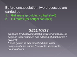 Before encapsulation, two processes are
carried out:
1. Gell mass (providing softgel shell)
2. Fill matrix (for softgel contents)
GELL MASS
prepared by dissolving gelatin in water at approx, 80
degrees under vacuum and addition of plasticizers (
glycerol)
* once gelatin is fully dissolved then other
components are added (colorants, flavourants,
preservatives)
 