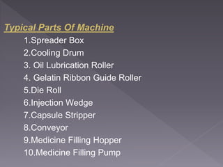 Typical Parts Of Machine
1.Spreader Box
2.Cooling Drum
3. Oil Lubrication Roller
4. Gelatin Ribbon Guide Roller
5.Die Roll
6.Injection Wedge
7.Capsule Stripper
8.Conveyor
9.Medicine Filling Hopper
10.Medicine Filling Pump
 