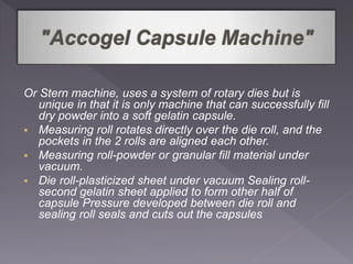 Or Stern machine, uses a system of rotary dies but is
unique in that it is only machine that can successfully fill
dry powder into a soft gelatin capsule.
 Measuring roll rotates directly over the die roll, and the
pockets in the 2 rolls are aligned each other.
 Measuring roll-powder or granular fill material under
vacuum.
 Die roll-plasticized sheet under vacuum Sealing roll-
second gelatin sheet applied to form other half of
capsule Pressure developed between die roll and
sealing roll seals and cuts out the capsules
 