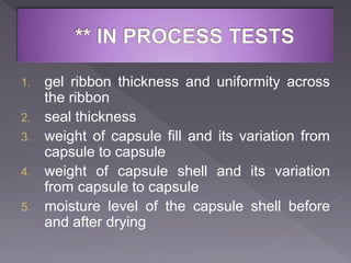 1. gel ribbon thickness and uniformity across
the ribbon
2. seal thickness
3. weight of capsule fill and its variation from
capsule to capsule
4. weight of capsule shell and its variation
from capsule to capsule
5. moisture level of the capsule shell before
and after drying
 