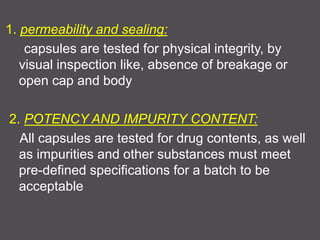 1. permeability and sealing:
capsules are tested for physical integrity, by
visual inspection like, absence of breakage or
open cap and body
2. POTENCY AND IMPURITY CONTENT:
All capsules are tested for drug contents, as well
as impurities and other substances must meet
pre-defined specifications for a batch to be
acceptable
 