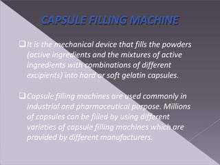 CAPSULE FILLING MACHINE
It is the mechanical device that fills the powders
(active ingredients and the mixtures of active
ingredients with combinations of different
excipients) into hard or soft gelatin capsules.
Capsule filling machines are used commonly in
industrial and pharmaceutical purpose. Millions
of capsules can be filled by using different
varieties of capsule filling machines which are
provided by different manufacturers.
 