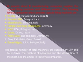 • At present about 9 manufacturing companies supplies the
capsule filling machines with different models . The following
famous companies which provides capsule filling machines are
 Eli Lilly and company indianapolis IN
 Farmatic SNC, Bologna, Italy
 Macofar SAS, Bologna, Italy
 Hofliger and Karg, Waiblingen, Germany
 mG2 S.P.A., Bologna, Italy
 Osaka, Osaka, Japan
 Parke-Davis and company, Detroit, MI
 Perry Industries, Green BayWI
 Zanasi Nigris, S.P.A., Bologna, Italy
The largest number of total machines are supplied by Lilly and
Parke-Davis. The method of operation and the description of
the machines are similar in these two companies.
 
