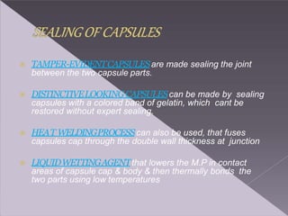  TAMPER-EVIDENTCAPSULESare made sealing the joint
between the two capsule parts.
 DISTINCTIVELOOKINGCAPSULEScan be made by sealing
capsules with a colored band of gelatin, which cant be
restored without expert sealing.
 HEAT WELDINGPROCESScan also be used, that fuses
capsules cap through the double wall thickness at junction
 LIQUIDWETTINGAGENTthat lowers the M.P in contact
areas of capsule cap & body & then thermally bonds the
two parts using low temperatures
 