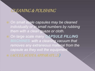  On small scale capsules may be cleaned
individually or in small numbers by rubbing
them with a clean guaze or cloth.
 On large scale many CAPSULE FILLING
MACHINES with a cleaning vacuum that
removes any extraneous material from the
capsule as they exit the equipment.
 (ACCELACOTA APPARATU..S)
 
