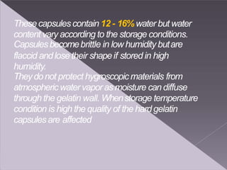 Thesecapsulescontain 12 - 16%water but water
content vary according to the storage conditions.
Capsulesbecomebrittle in low humidity butare
flaccid andlose their shapeif stored in high
humidity.
Theydonot protect hygroscopicmaterials from
atmosphericwatervaporasmoisture candiffuse
through the gelatin wall. Whenstorage temperature
condition is high the quality of the hardgelatin
capsulesare affected
 