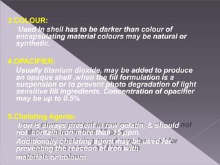 3.COLOUR:
Used in shell has to be darker than colour of
encapsulating material colours may be natural or
synthetic.
4.OPACIFIER:
Usually titanium dioxide, may be added to produce
an opaque shell ,when the fill formulation is a
suspension or to prevent photo degradation of light
sensitive fill ingredients. Concentration of opacifier
may be up to 0.5%
5.Chelating Agents:
Iron is always present in raw gelatin, & should
not contain iron more than 15 ppm.
Additionally chelating agent may be used for
preventing the reaction of iron with
materials or colours.
 