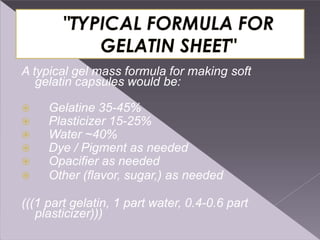 A typical gel mass formula for making soft
gelatin capsules would be:
 Gelatine 35-45%
 Plasticizer 15-25%
 Water ~40%
 Dye / Pigment as needed
 Opacifier as needed
 Other (flavor, sugar,) as needed
(((1 part gelatin, 1 part water, 0.4-0.6 part
plasticizer)))
 