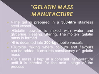  >The gel is prepared in a 300-litre stainless
steel vessel
 >Gelatin powder is mixed with water and
glycerine. Heating. Stirring. The molten gelatin
mass is formed
 >It is decanted into 200-kg mobile vessels
 >Turbine mixing where colours and flavours
can be added. It ensures consistency of gelatin
mass
 >This mass is kept at a constant temperature
until it is needed for the next stage of the
process
 