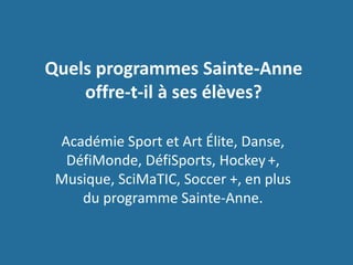 Quels programmes Sainte-Anne
offre-t-il à ses élèves?
Académie Sport et Art Élite, Danse,
DéfiMonde, DéfiSports, Hockey +,
Musique, SciMaTIC, Soccer +, en plus
du programme Sainte-Anne.
 