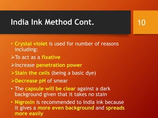 India Ink Method Cont.
• Crystal violet is used for number of reasons
including:
To act as a fixative
Increase penetration power
Stain the cells (being a basic dye)
Decrease pH of smear
• The capsule will be clear against a dark
background given that it takes no stain
• Nigrosin is recommended to India ink because
it gives a more even background and spreads
more easily
10
 