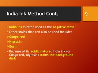 India Ink Method Cont.
• India ink is often used as the negative stain
• Other stains that can also be used include:
Congo red
Nigrosin
Eosin
• Because of its acidic nature, India ink (or
Congo red, nigrosin) stains the background
dark
9
 