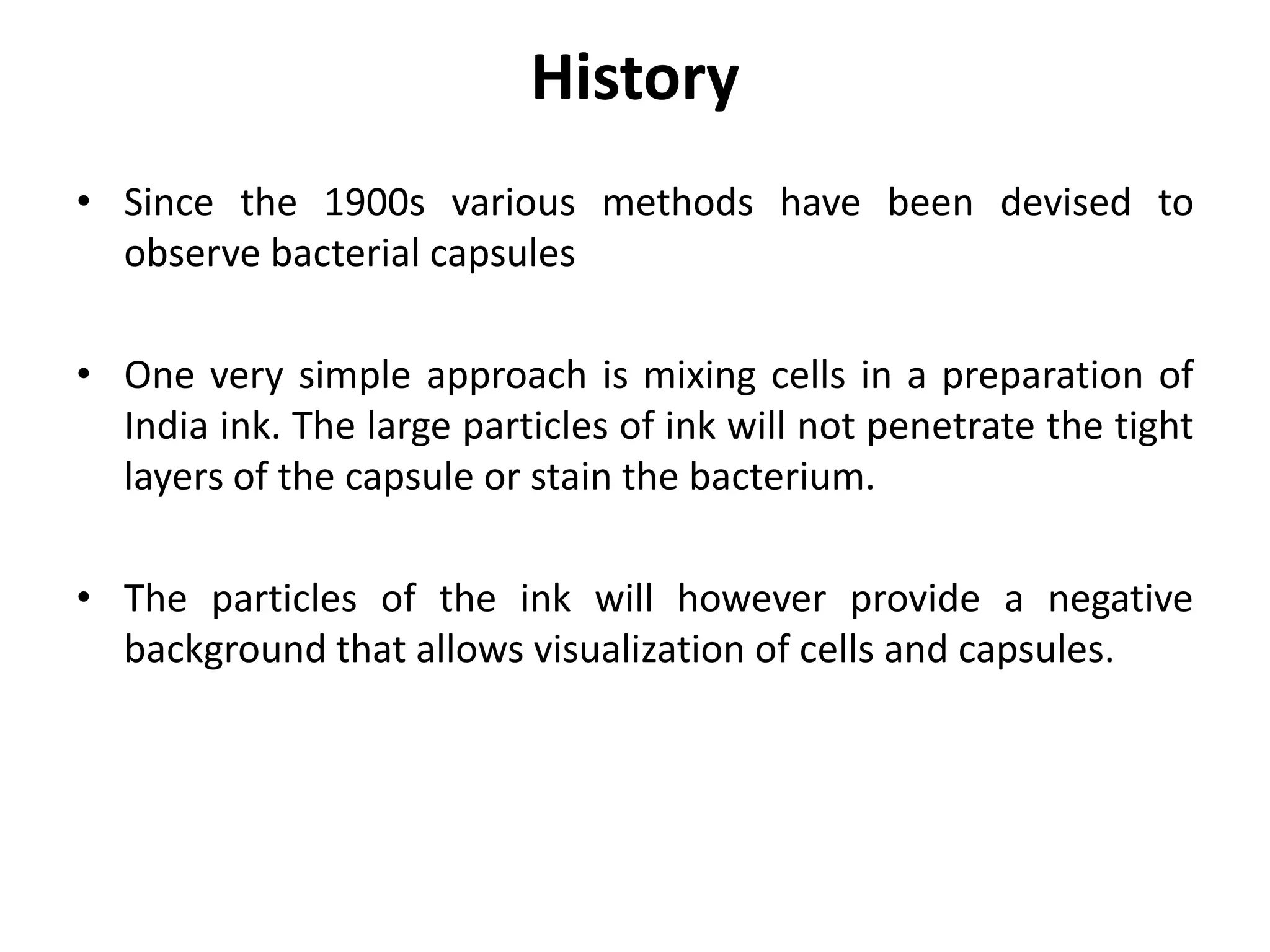 History
• Since the 1900s various methods have been devised to
observe bacterial capsules
• One very simple approach is mixing cells in a preparation of
India ink. The large particles of ink will not penetrate the tight
layers of the capsule or stain the bacterium.
• The particles of the ink will however provide a negative
background that allows visualization of cells and capsules.
 