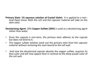Primary Stain: 1% aqueous solution of Crystal Violet: It is applied to a non–
heat-fixed smear. Both the cell and the capsular material will take on the
dark color.
Decolorizing Agent: 20% Copper Sulfate (20%) is used as a decolorizing agent
rather than water.
• Since the capsule is non-ionic, the primary stain adheres to the capsule
but does not bind to it.
• The copper sulfate solution wash out the primary stain from the capsular
material without removing the stain bound to the cell wall.
• And now the decolorized capsule absorbs the copper sulfate, acquires its
blue color and will now appear blue in contrast to the deep purple color of
the cell wall.
 