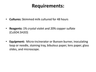 Requirements:
• Cultures: Skimmed milk cultured for 48 hours
• Reagents: 1% crystal violet and 20% copper sulfate
(CuSO4.5H2O)
• Equipment: Micro-incinerator or Bunsen burner, inoculating
loop or needle, staining tray, bibulous paper, lens paper, glass
slides, and microscope.
 