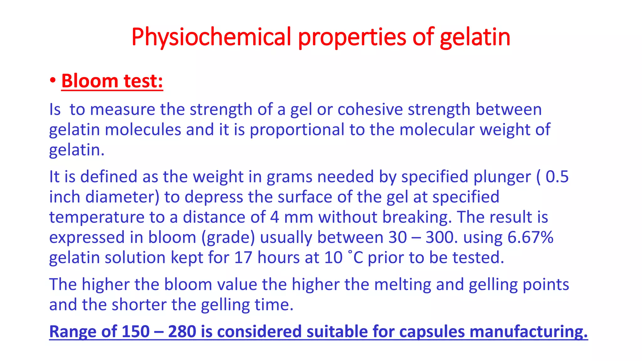 Physiochemical properties of gelatin
• Bloom test:
Is to measure the strength of a gel or cohesive strength between
gelatin molecules and it is proportional to the molecular weight of
gelatin.
It is defined as the weight in grams needed by specified plunger ( 0.5
inch diameter) to depress the surface of the gel at specified
temperature to a distance of 4 mm without breaking. The result is
expressed in bloom (grade) usually between 30 – 300. using 6.67%
gelatin solution kept for 17 hours at 10 ˚C prior to be tested.
The higher the bloom value the higher the melting and gelling points
and the shorter the gelling time.
Range of 150 – 280 is considered suitable for capsules manufacturing.
 