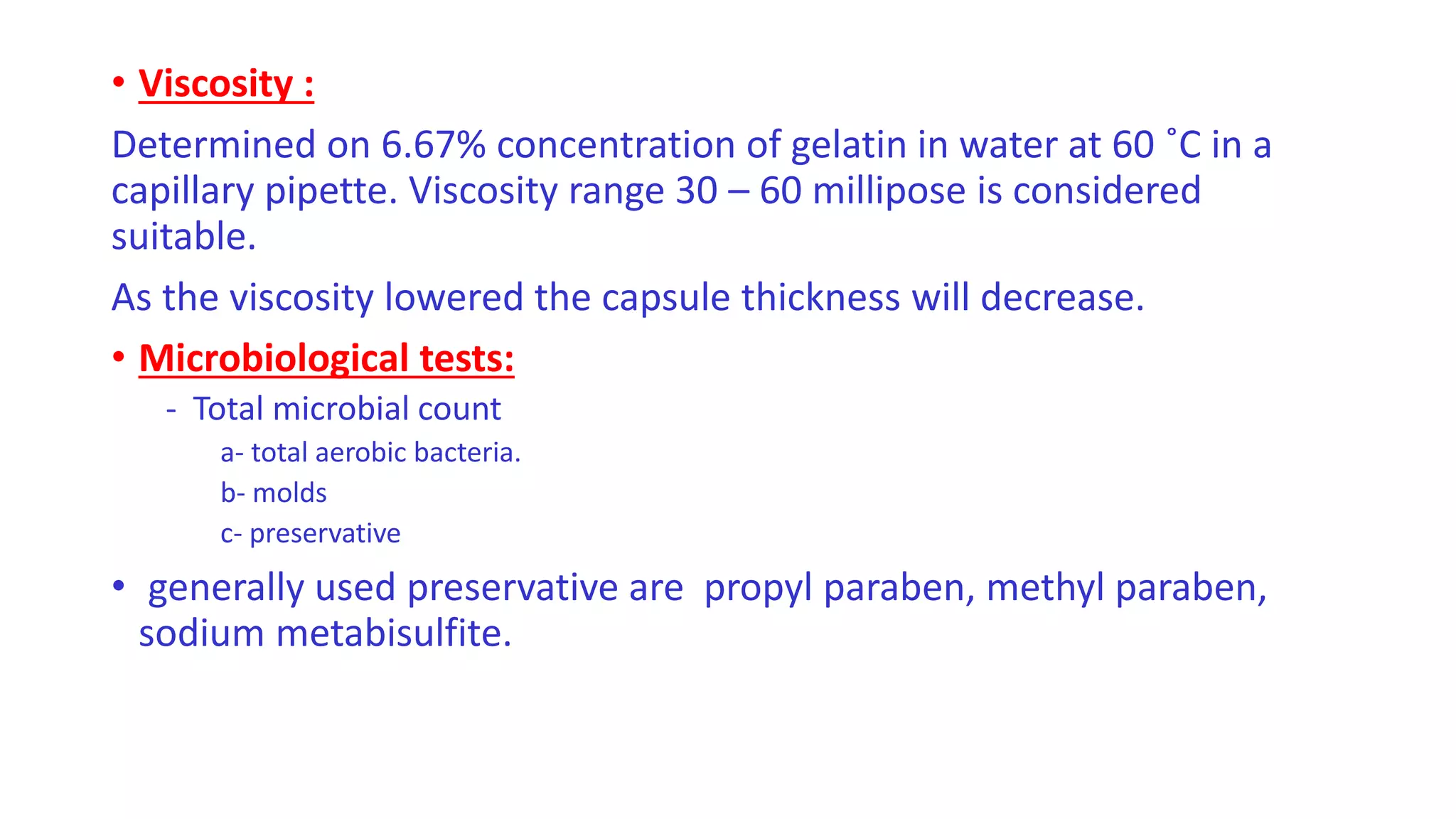 • Viscosity :
Determined on 6.67% concentration of gelatin in water at 60 ˚C in a
capillary pipette. Viscosity range 30 – 60 millipose is considered
suitable.
As the viscosity lowered the capsule thickness will decrease.
• Microbiological tests:
- Total microbial count
a- total aerobic bacteria.
b- molds
c- preservative
• generally used preservative are propyl paraben, methyl paraben,
sodium metabisulfite.
 