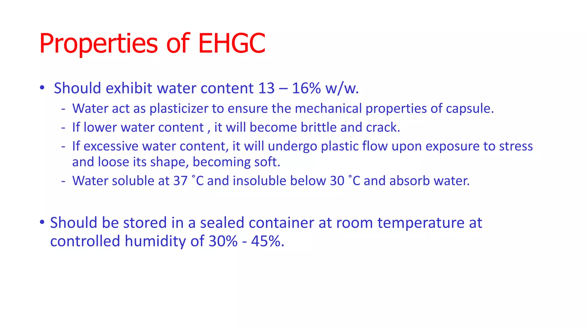 Properties of EHGC
• Should exhibit water content 13 – 16% w/w.
- Water act as plasticizer to ensure the mechanical properties of capsule.
- If lower water content , it will become brittle and crack.
- If excessive water content, it will undergo plastic flow upon exposure to stress
and loose its shape, becoming soft.
- Water soluble at 37 ˚C and insoluble below 30 ˚C and absorb water.
• Should be stored in a sealed container at room temperature at
controlled humidity of 30% - 45%.
 