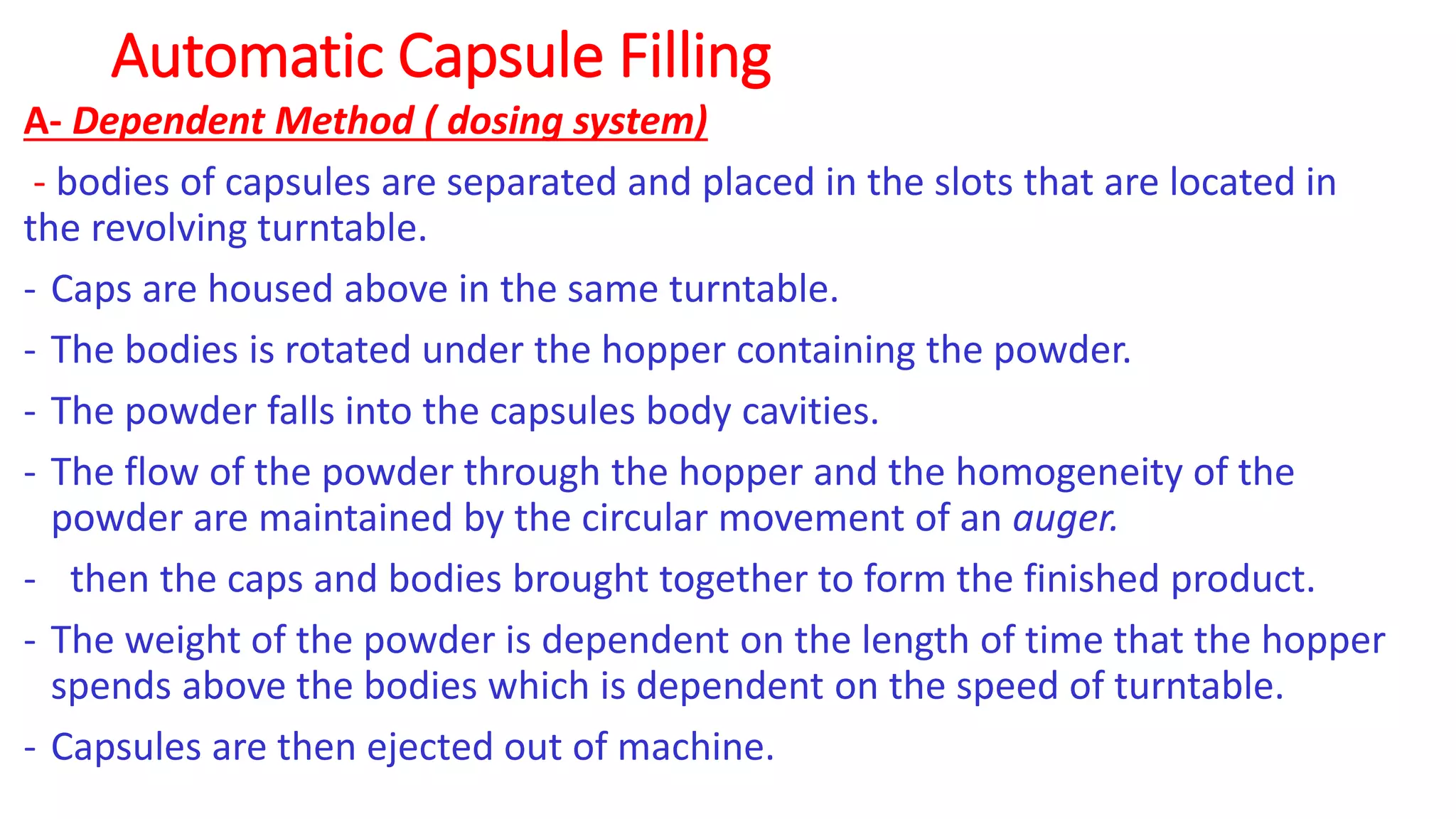 Automatic Capsule Filling
A- Dependent Method ( dosing system)
- bodies of capsules are separated and placed in the slots that are located in
the revolving turntable.
- Caps are housed above in the same turntable.
- The bodies is rotated under the hopper containing the powder.
- The powder falls into the capsules body cavities.
- The flow of the powder through the hopper and the homogeneity of the
powder are maintained by the circular movement of an auger.
- then the caps and bodies brought together to form the finished product.
- The weight of the powder is dependent on the length of time that the hopper
spends above the bodies which is dependent on the speed of turntable.
- Capsules are then ejected out of machine.
 