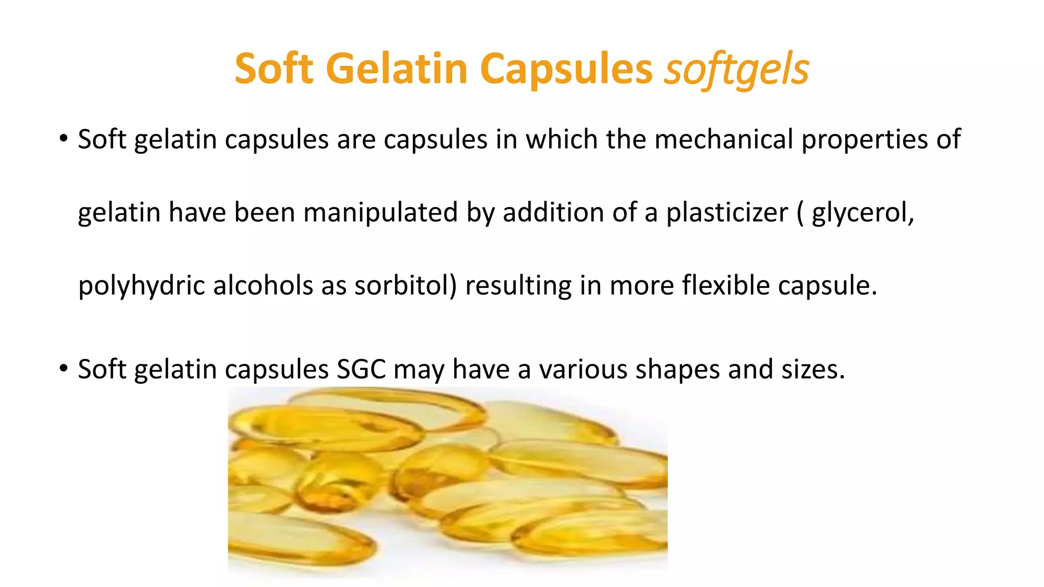 Soft Gelatin Capsules softgels
• Soft gelatin capsules are capsules in which the mechanical properties of
gelatin have been manipulated by addition of a plasticizer ( glycerol,
polyhydric alcohols as sorbitol) resulting in more flexible capsule.
• Soft gelatin capsules SGC may have a various shapes and sizes.
 