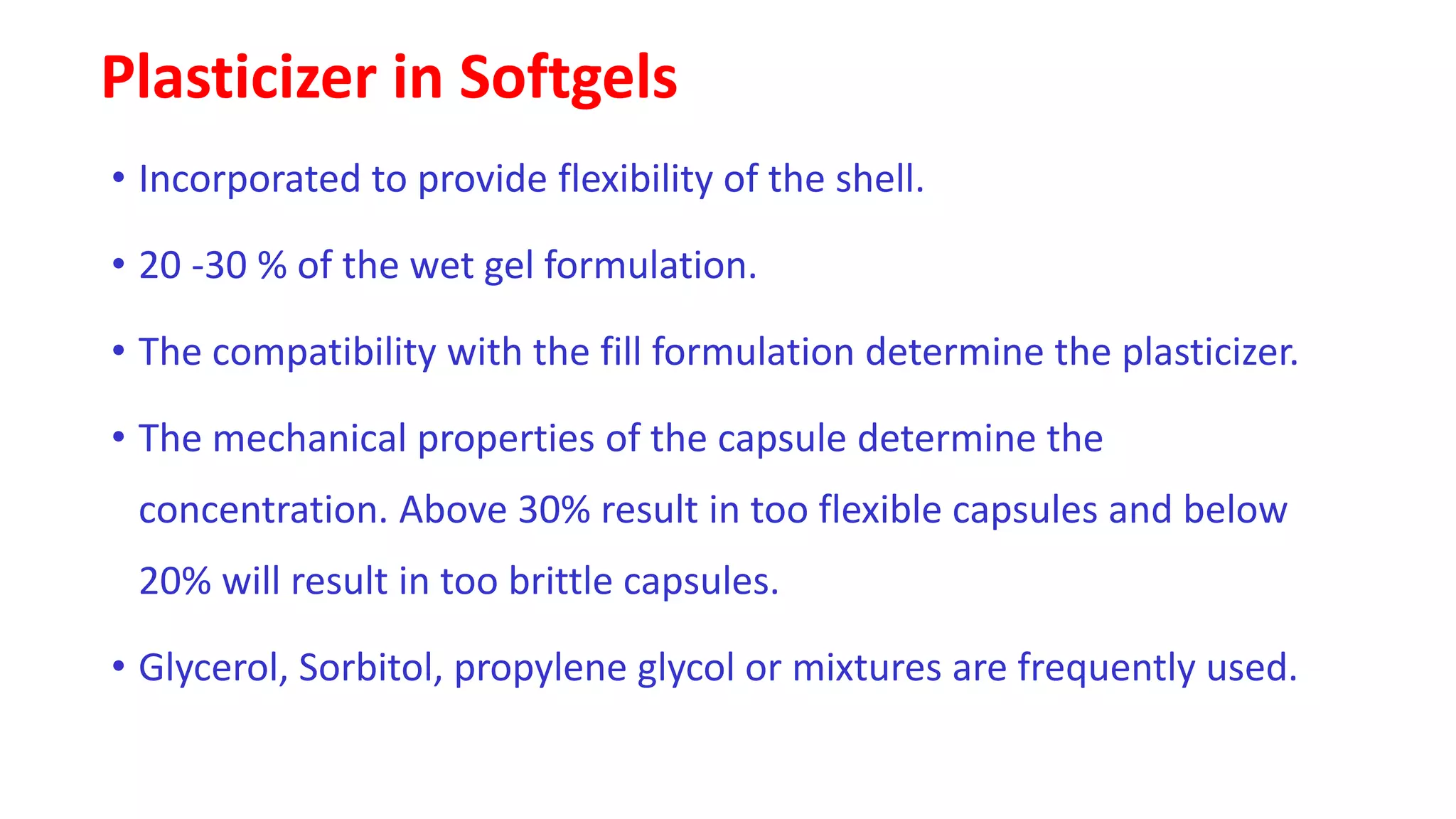 Plasticizer in Softgels
• Incorporated to provide flexibility of the shell.
• 20 -30 % of the wet gel formulation.
• The compatibility with the fill formulation determine the plasticizer.
• The mechanical properties of the capsule determine the
concentration. Above 30% result in too flexible capsules and below
20% will result in too brittle capsules.
• Glycerol, Sorbitol, propylene glycol or mixtures are frequently used.
 